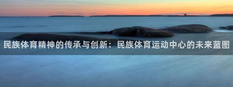 球客岛：民族体育精神的传承与创新：民族体育运动中心的未来蓝图